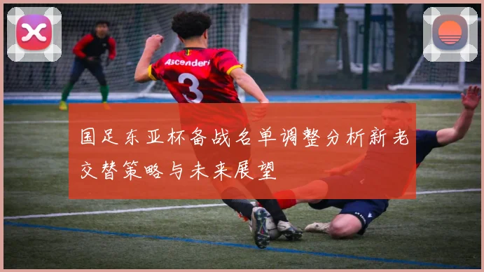 国足东亚杯备战名单调整分析新老交替策略与未来展望
