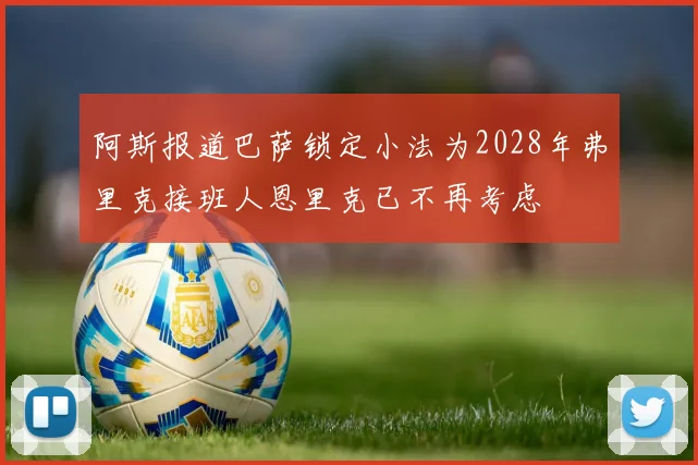 阿斯报道巴萨锁定小法为2028年弗里克接班人恩里克已不再考虑