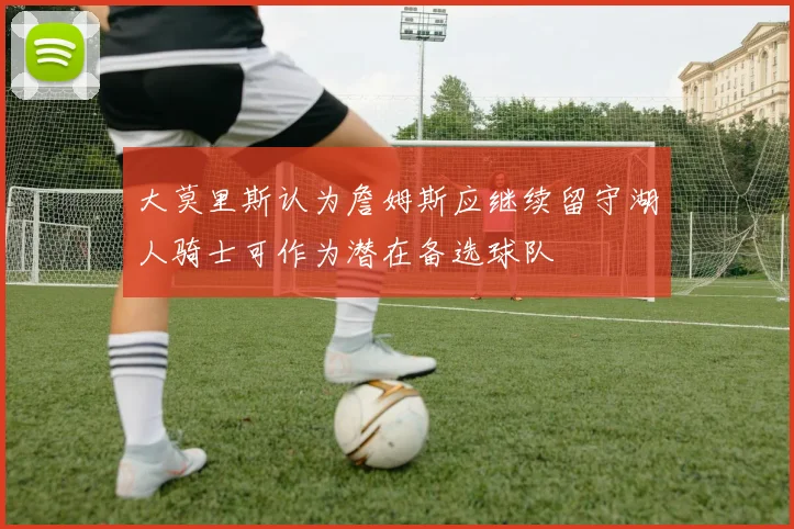 大莫里斯认为詹姆斯应继续留守湖人骑士可作为潜在备选球队