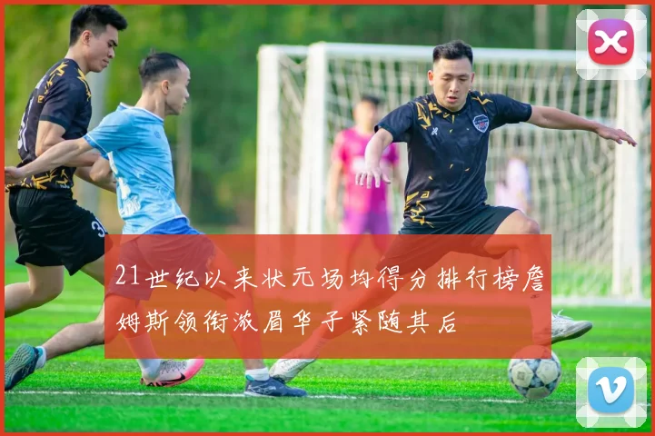 21世纪以来状元场均得分排行榜詹姆斯领衔浓眉华子紧随其后