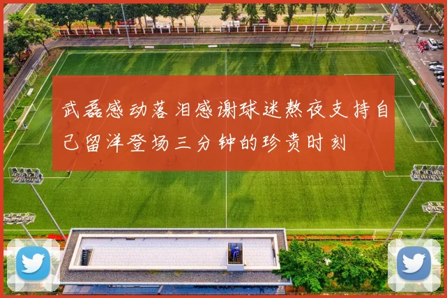 武磊感动落泪感谢球迷熬夜支持自己留洋登场三分钟的珍贵时刻