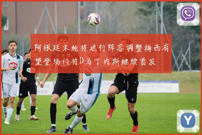 阿根廷末轮将进行阵容调整梅西有望登场门将D马丁内斯继续首发