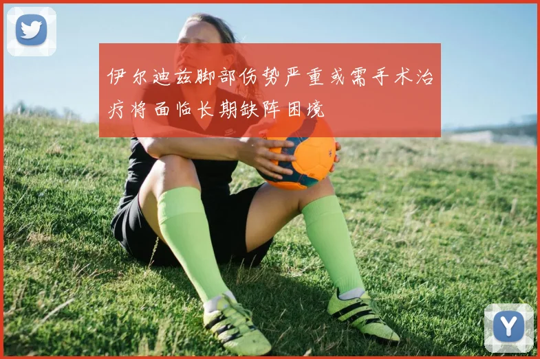 伊尔迪兹脚部伤势严重或需手术治疗将面临长期缺阵困境