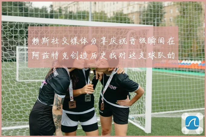 赖斯社交媒体分享庆祝晋级瞬间在阿兹特克创造历史我对这支球队的热爱无以言表