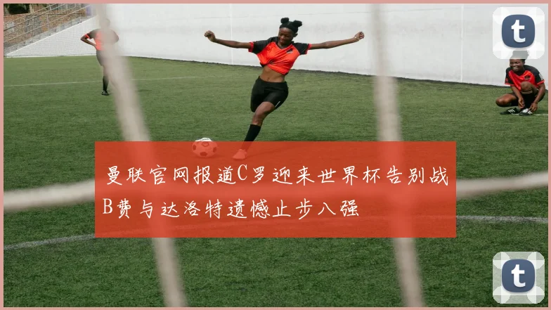 曼联官网报道C罗迎来世界杯告别战B费与达洛特遗憾止步八强
