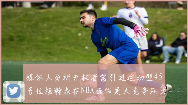 媒体人分析开拓者需引进运动型45号位杨瀚森在NBA面临更大竞争压力