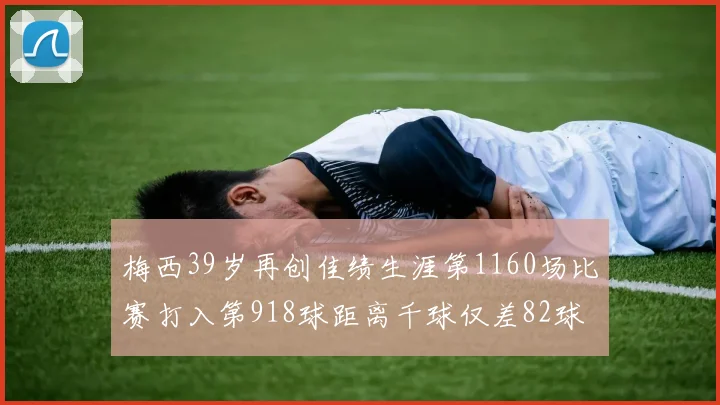 梅西39岁再创佳绩生涯第1160场比赛打入第918球距离千球仅差82球