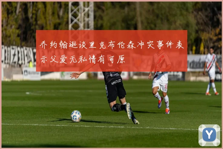 乔约翰逊谈里克布伦森冲突事件表示父爱无私情有可原